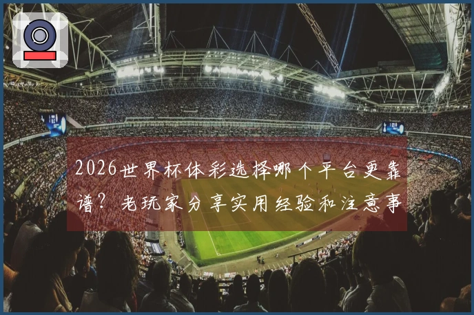 2026世界杯体彩选择哪个平台更靠谱？老玩家分享实用经验和注意事项