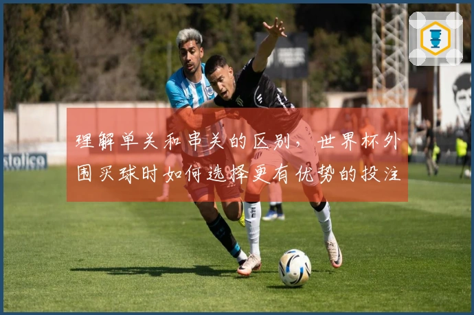 理解单关和串关的区别，世界杯外围买球时如何选择更有优势的投注方式
